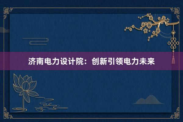 济南电力设计院：创新引领电力未来